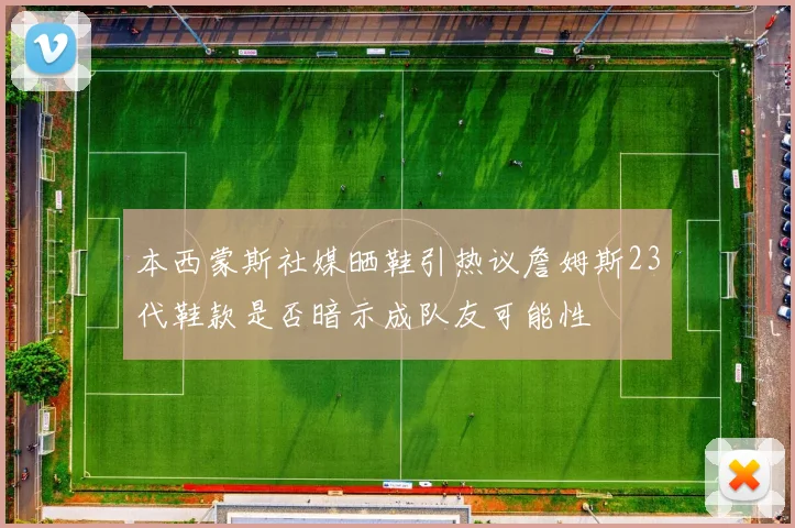 本西蒙斯社媒晒鞋引热议詹姆斯23代鞋款是否暗示成队友可能性