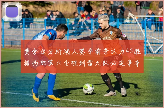 费舍尔分析湖人赛季前景认为45胜排西部第六合理刺雷火队必定争夺前三名