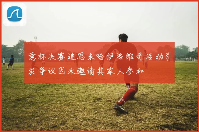 意杯决赛追思米哈伊洛维奇活动引发争议因未邀请其家人参加