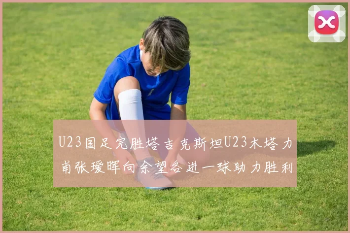 U23国足完胜塔吉克斯坦U23木塔力甫张瑷晖向余望各进一球助力胜利