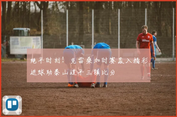 绝平时刻!克雷桑加时赛轰入精彩进球助泰山追平三镇比分