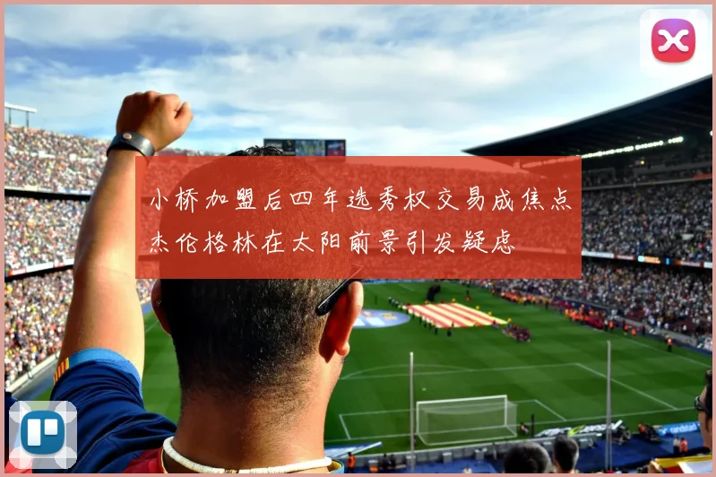 小桥加盟后四年选秀权交易成焦点杰伦格林在太阳前景引发疑虑