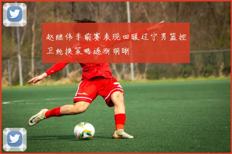 赵继伟季前赛表现回暖辽宁男篮控卫轮换策略逐渐明晰