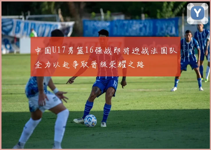 中国U17男篮16强战即将迎战法国队全力以赴争取晋级荣耀之路