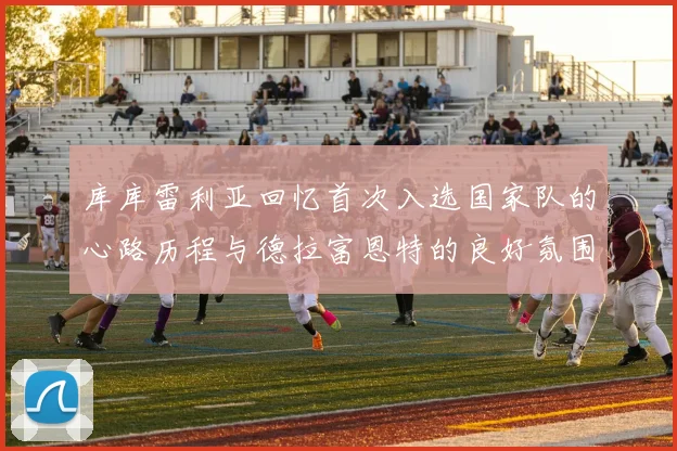 库库雷利亚回忆首次入选国家队的心路历程与德拉富恩特的良好氛围