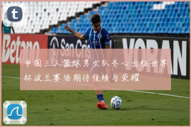 中国三人篮球男女队齐心出征世界杯波兰赛场期待佳绩与荣耀