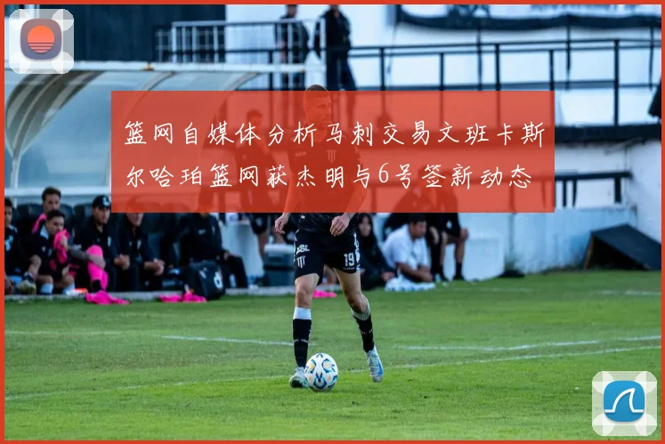 篮网自媒体分析马刺交易文班卡斯尔哈珀篮网获杰明与6号签新动态