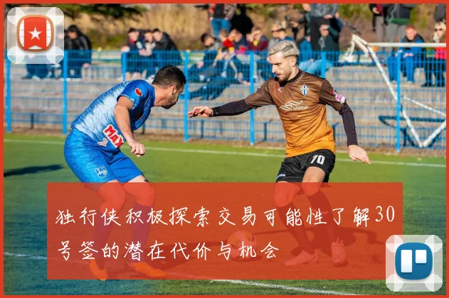 独行侠积极探索交易可能性了解30号签的潜在代价与机会