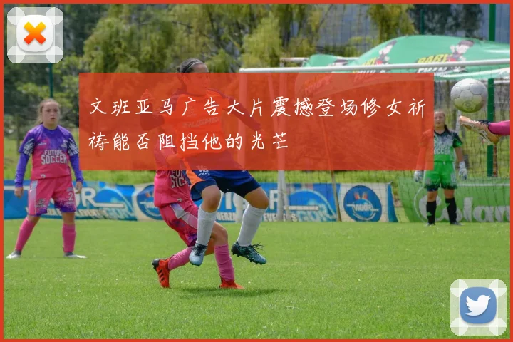 文班亚马广告大片震撼登场修女祈祷能否阻挡他的光芒