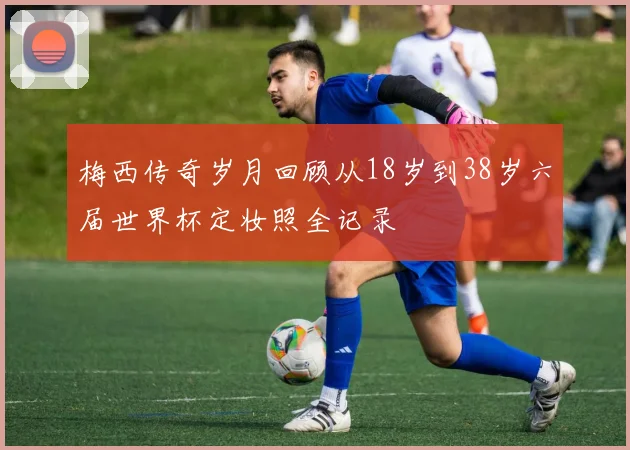 梅西传奇岁月回顾从18岁到38岁六届世界杯定妆照全记录
