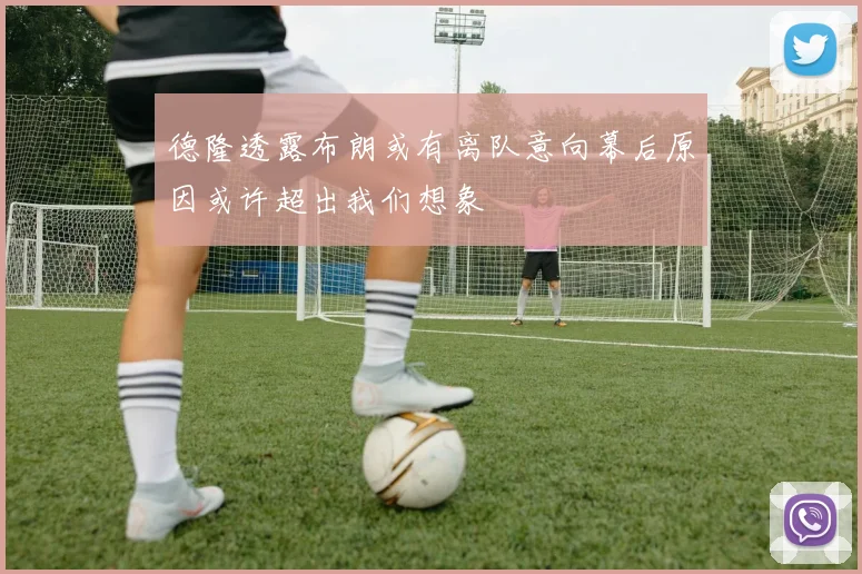 德隆透露布朗或有离队意向幕后原因或许超出我们想象
