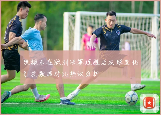 樊振东在欧洲联赛连胜后发球变化引发数据对比热议分析