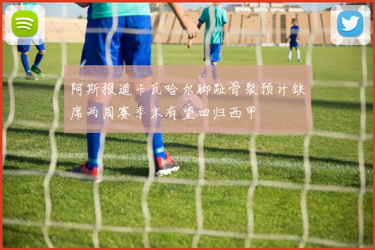 阿斯报道卡瓦哈尔脚趾骨裂预计缺席两周赛季末有望回归西甲