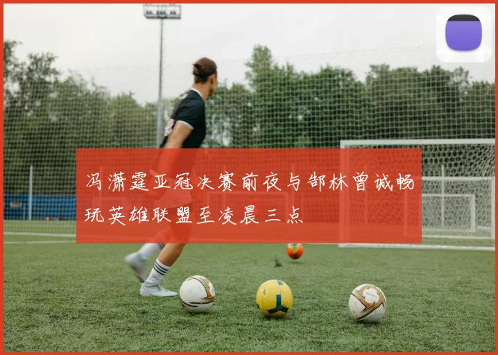 冯潇霆亚冠决赛前夜与郜林曾诚畅玩英雄联盟至凌晨三点