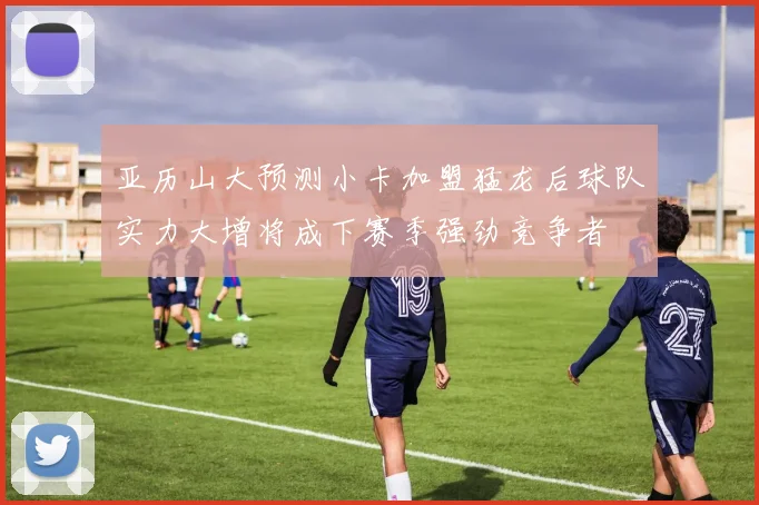 亚历山大预测小卡加盟猛龙后球队实力大增将成下赛季强劲竞争者