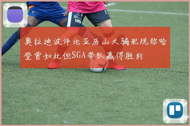 奥拉迪波评论亚历山大骗犯规称哈登曾如此但SGA带队赢得胜利