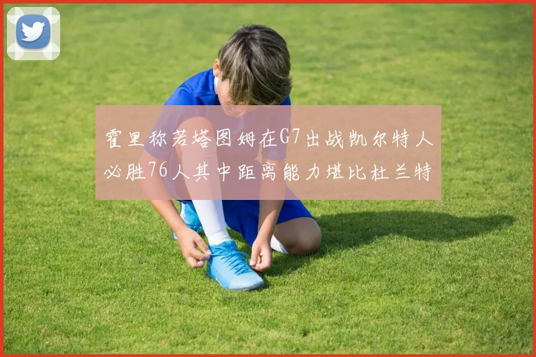 霍里称若塔图姆在G7出战凯尔特人必胜76人其中距离能力堪比杜兰特
