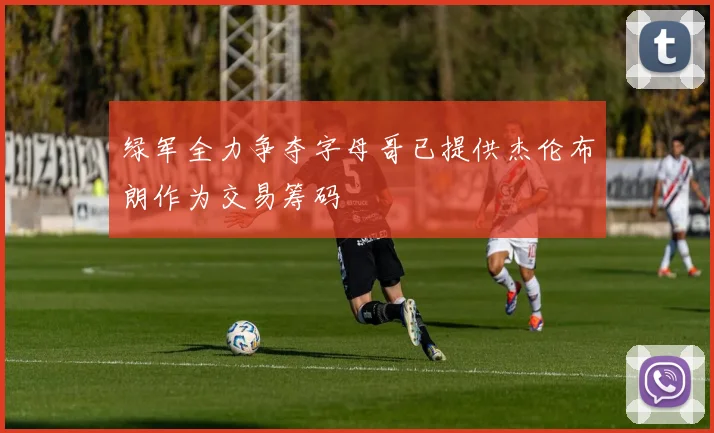 绿军全力争夺字母哥已提供杰伦布朗作为交易筹码