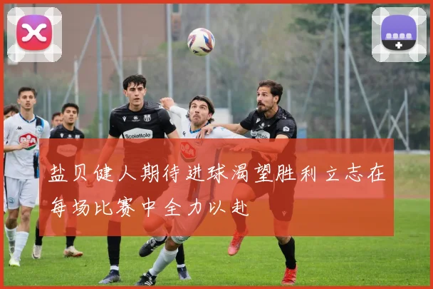 盐贝健人期待进球渴望胜利立志在每场比赛中全力以赴