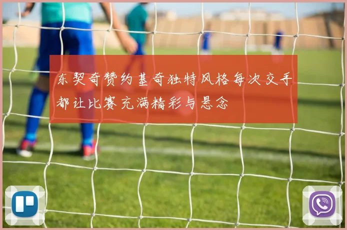 东契奇赞约基奇独特风格每次交手都让比赛充满精彩与悬念