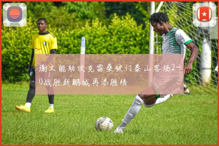 谢文能助攻克雷桑破门泰山客场2-0战胜新鹏城再添胜绩