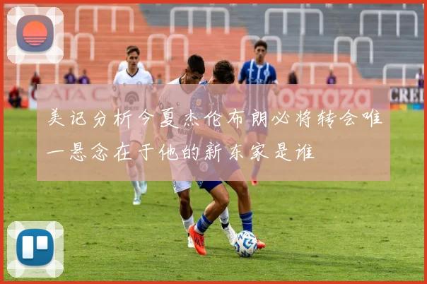 美记分析今夏杰伦布朗必将转会唯一悬念在于他的新东家是谁