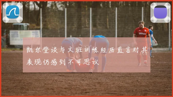 凯尔登谈与文班训练经历直言对其表现仍感到不可思议