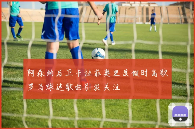 阿森纳后卫卡拉菲奥里度假时高歌罗马球迷歌曲引发关注